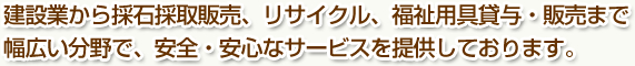 建設業から採石採取販売、リサイクル、福祉用具貸与・販売まで幅広い分野で、安全・安心なサービスを提供しております。